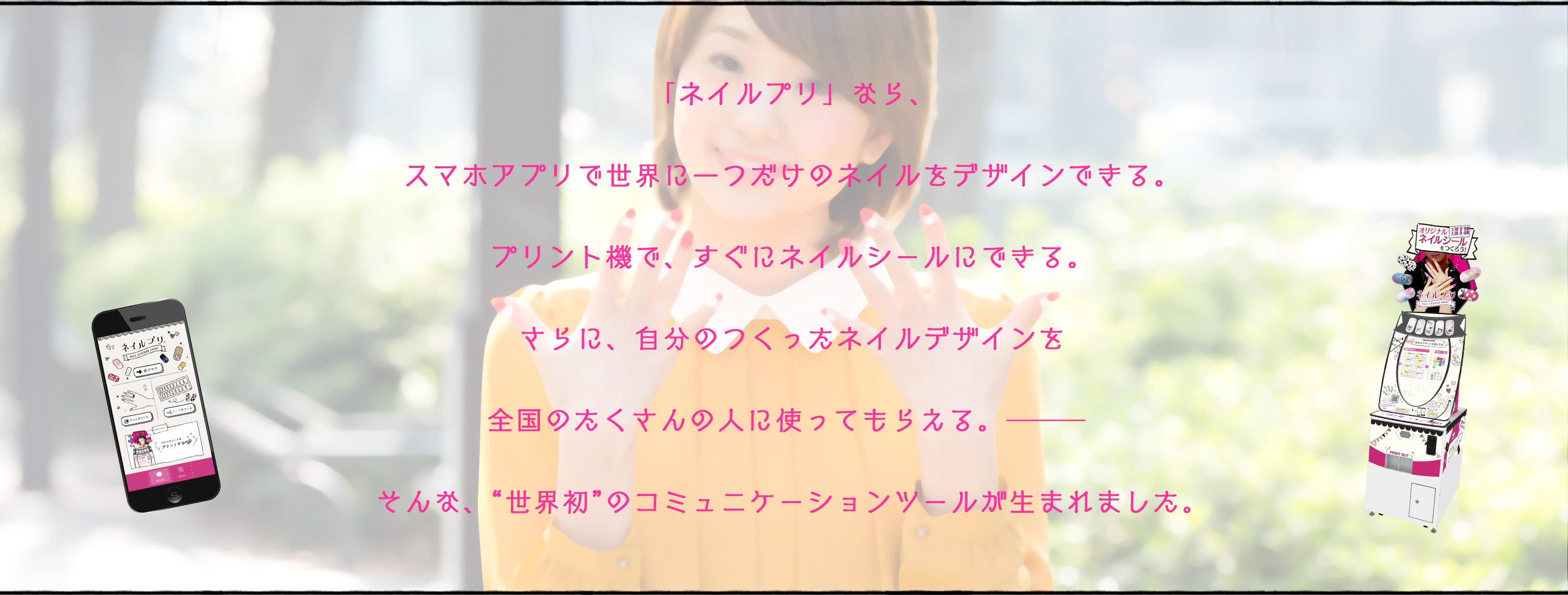 「ネイルプリ」なら、スマホアプリで世界に一つだけのネイルをデザインできる。プリント機で、すぐにネイルシールにできる。さらに自分の作ったネイルデザインを全国の人に使ってもらえる。そんな世界初のコミュニケーションツールが生まれました。