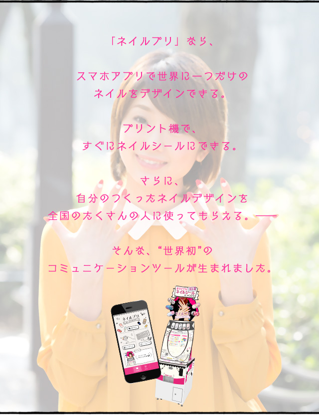 「ネイルプリ」なら、スマホアプリで世界に一つだけのネイルをデザインできる。プリント機で、すぐにネイルシールにできる。さらに自分の作ったネイルデザインを全国の人に使ってもらえる。そんな世界初のコミュニケーションツールが生まれました。